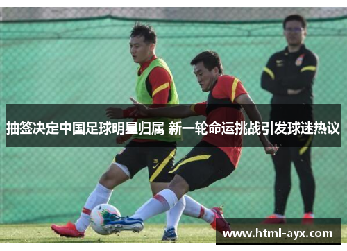 抽签决定中国足球明星归属 新一轮命运挑战引发球迷热议 抽签决定中国足球明星归属 新一轮命运挑战引发球迷热议