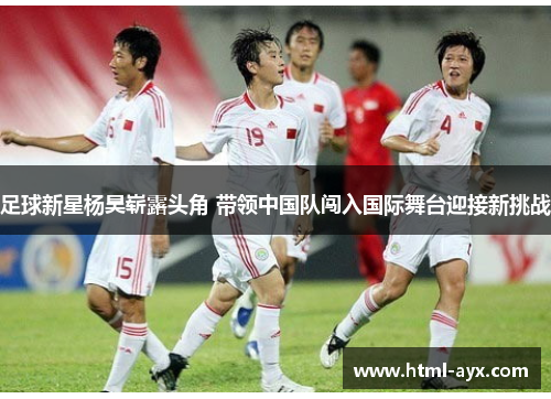 足球新星杨昊崭露头角 带领中国队闯入国际舞台迎接新挑战 足球新星杨昊崭露头角 带领中国队闯入国际舞台迎接新挑战