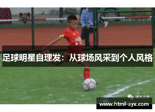 足球明星自理发:从球场风采到个人风格 足球明星自理发:从球场风采到个人风格