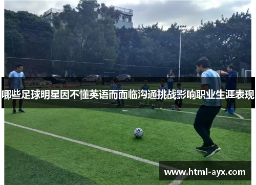 哪些足球明星因不懂英语而面临沟通挑战影响职业生涯表现 哪些足球明星因不懂英语而面临沟通挑战影响职业生涯表现