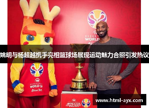 姚明与杨超越携手亮相篮球场展现运动魅力合照引发热议 姚明与杨超越携手亮相篮球场展现运动魅力合照引发热议