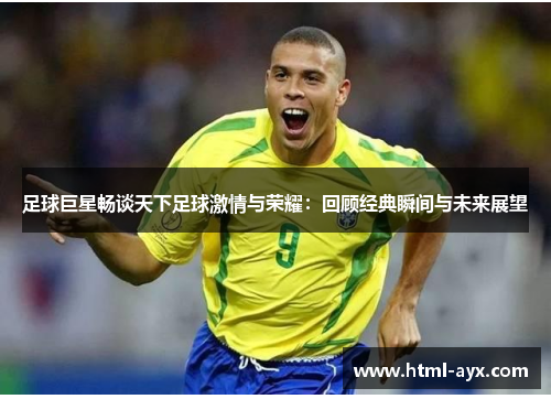 足球巨星畅谈天下足球激情与荣耀:回顾经典瞬间与未来展望 足球巨星畅谈天下足球激情与荣耀:回顾经典瞬间与未来展望