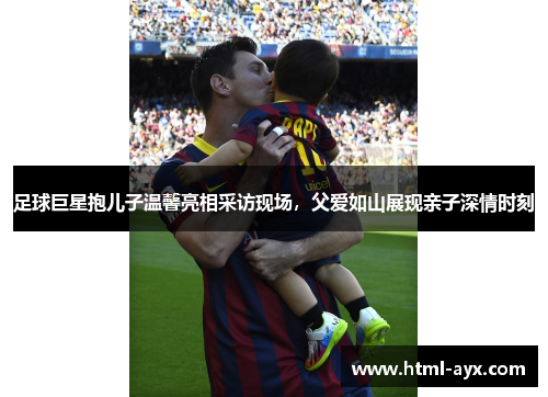足球巨星抱儿子温馨亮相采访现场,父爱如山展现亲子深情时刻 足球巨星抱儿子温馨亮相采访现场,父爱如山展现亲子深情时刻