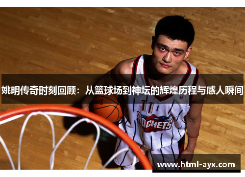 姚明传奇时刻回顾：从篮球场到神坛的辉煌历程与感人瞬间