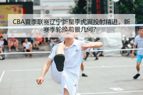 CBA夏季联赛辽宁新星李虎翼投射精进，新赛季轮换前景几何？